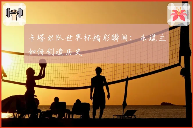 卡塔尔队世界杯精彩瞬间：东道主如何创造历史