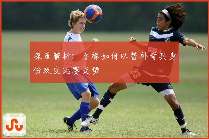 深度解析：李缘如何以替补奇兵身份改变比赛走势