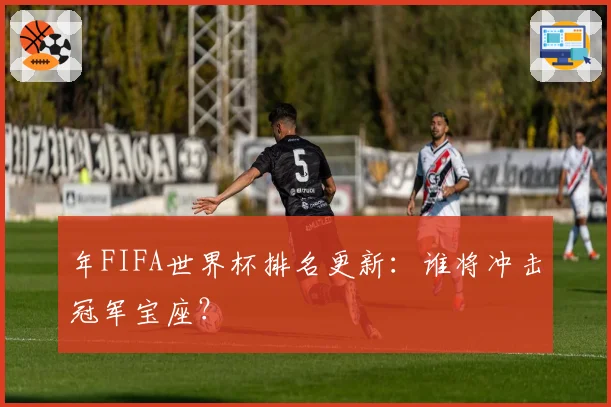 年FIFA世界杯排名更新：谁将冲击冠军宝座？