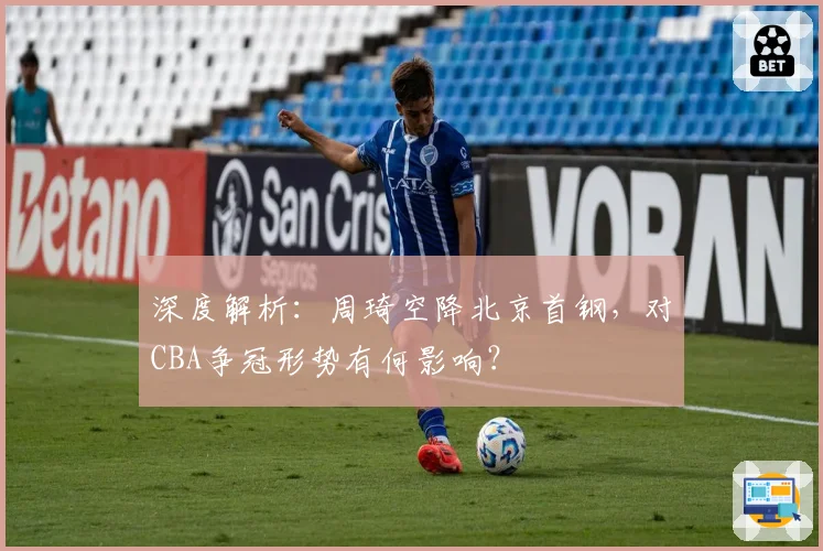 深度解析：周琦空降北京首钢，对CBA争冠形势有何影响？