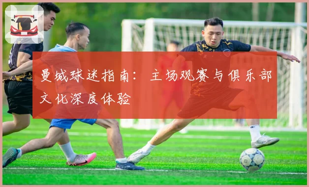 曼城球迷指南：主场观赛与俱乐部文化深度体验