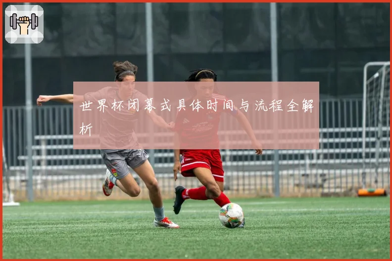 世界杯闭幕式具体时间与流程全解析