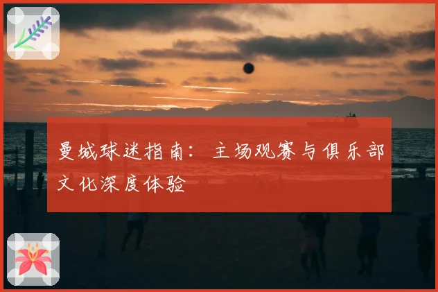 曼城球迷指南：主场观赛与俱乐部文化深度体验