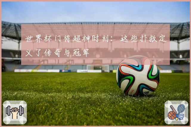 世界杯门将超神时刻：这些扑救定义了传奇与冠军